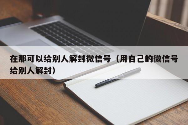 在那可以给别人解封微信号（用自己的微信号给别人解封）(图1)