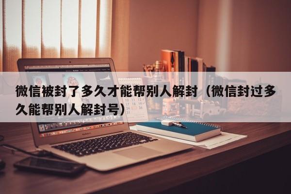 微信被封了多久才能帮别人解封（微信封过多久能帮别人解封号）(图1)