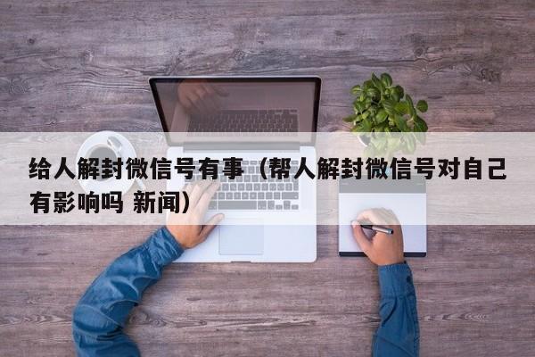 给人解封微信号有事（帮人解封微信号对自己有影响吗 新闻）(图1)