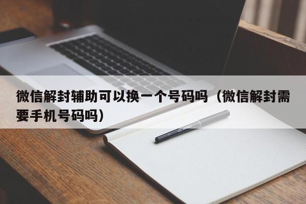 微信解封辅助可以换一个号码吗（微信解封需要手机号码吗）(图1)