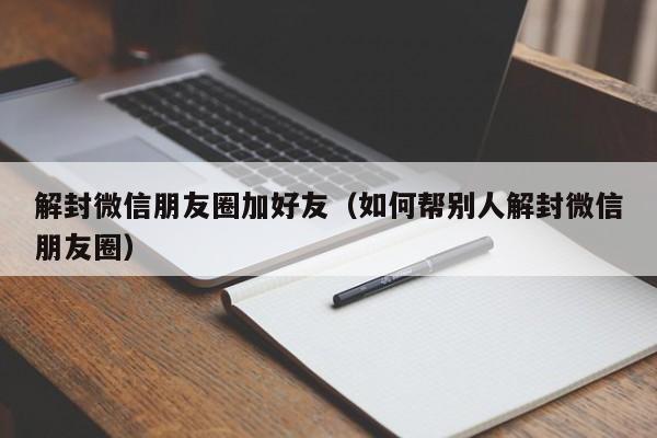 解封微信朋友圈加好友（如何帮别人解封微信朋友圈）(图1)