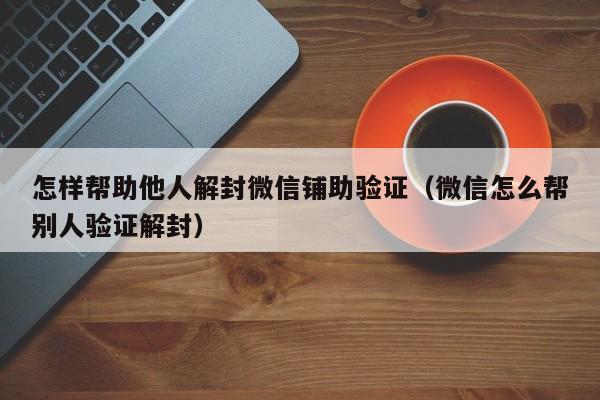 怎样帮助他人解封微信铺助验证（微信怎么帮别人验证解封）(图1)