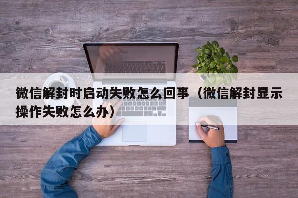 微信解封时启动失败怎么回事（微信解封显示操作失败怎么办）(图1)