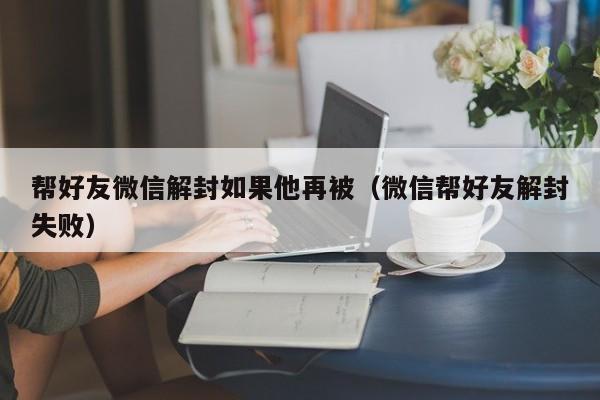 帮好友微信解封如果他再被（微信帮好友解封失败）(图1)