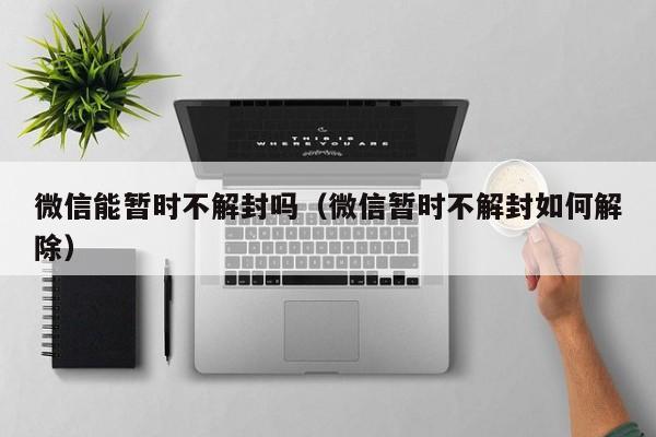 微信能暂时不解封吗（微信暂时不解封如何解除）(图1)