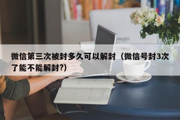 微信第三次被封多久可以解封（微信号封3次了能不能解封?）(图1)