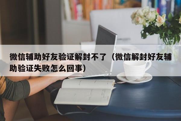 微信辅助好友验证解封不了（微信解封好友辅助验证失败怎么回事）(图1)