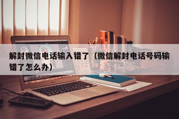 解封微信电话输入错了（微信解封电话号码输错了怎么办）(图1)