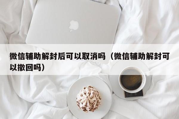 微信辅助解封后可以取消吗（微信辅助解封可以撤回吗）(图1)