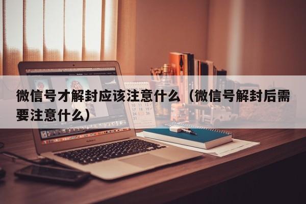 微信号才解封应该注意什么（微信号解封后需要注意什么）(图1)