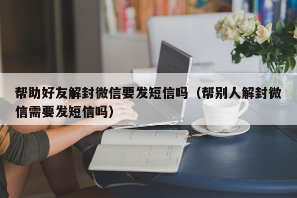 帮助好友解封微信要发短信吗（帮别人解封微信需要发短信吗）(图1)