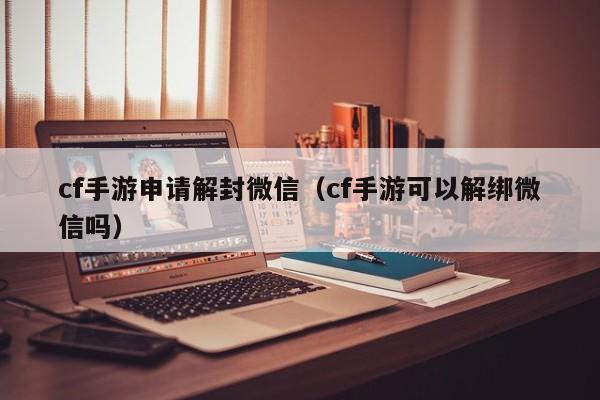 cf手游申请解封微信（cf手游可以解绑微信吗）(图1)