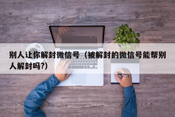 别人让你解封微信号（被解封的微信号能帮别人解封吗?）(图1)