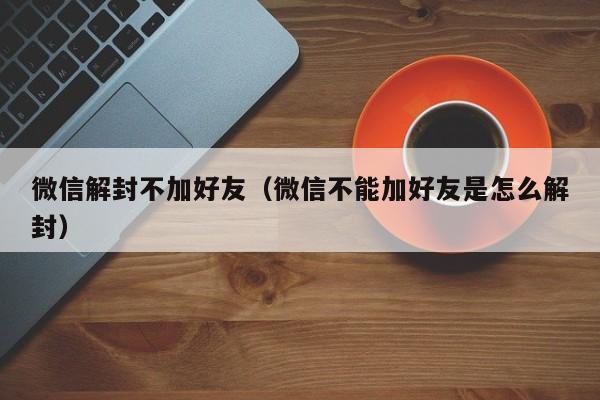 微信解封不加好友（微信不能加好友是怎么解封）(图1)