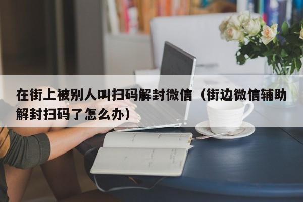 在街上被别人叫扫码解封微信（街边微信辅助解封扫码了怎么办）(图1)