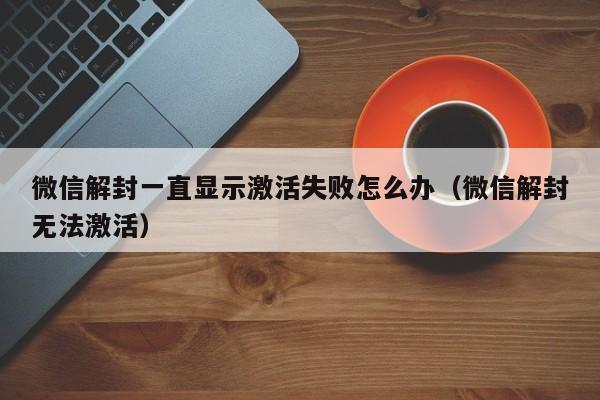 微信解封一直显示激活失败怎么办（微信解封无法激活）(图1)