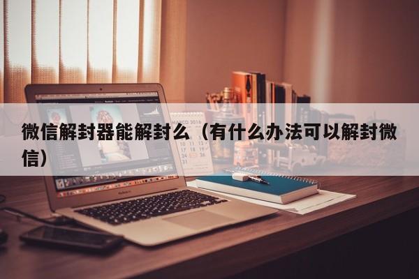 微信解封器能解封么（有什么办法可以解封微信）(图1)