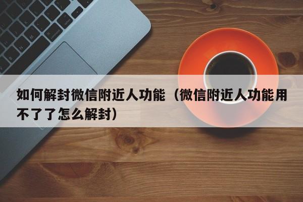 如何解封微信附近人功能（微信附近人功能用不了了怎么解封）(图1)