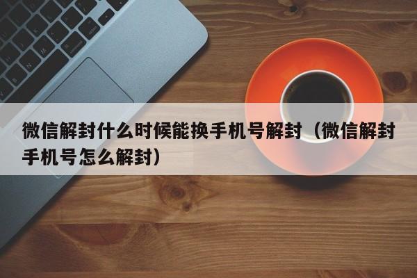 微信解封什么时候能换手机号解封（微信解封手机号怎么解封）(图1)