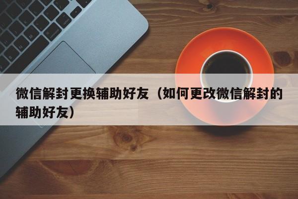 微信解封更换辅助好友（如何更改微信解封的辅助好友）(图1)