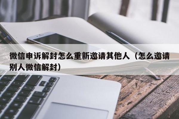 微信申诉解封怎么重新邀请其他人（怎么邀请别人微信解封）(图1)