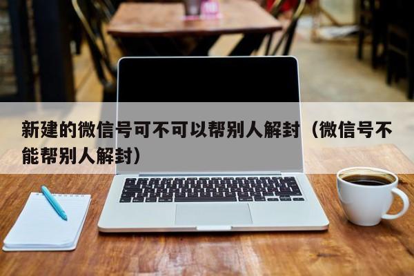 新建的微信号可不可以帮别人解封（微信号不能帮别人解封）(图1)