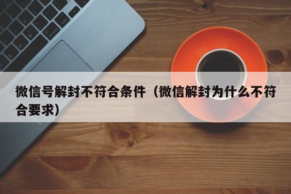 微信号解封不符合条件（微信解封为什么不符合要求）(图1)