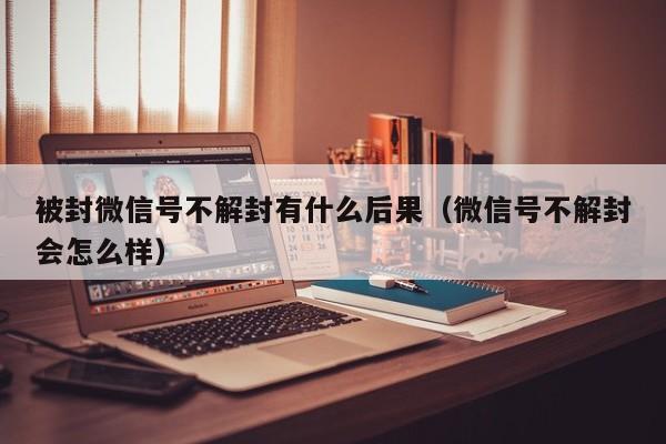 被封微信号不解封有什么后果（微信号不解封会怎么样）(图1)