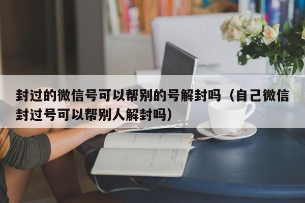 封过的微信号可以帮别的号解封吗（自己微信封过号可以帮别人解封吗）(图1)