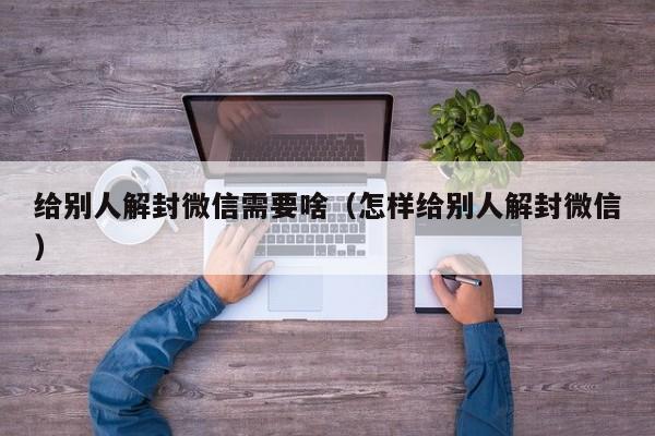 给别人解封微信需要啥（怎样给别人解封微信）(图1)