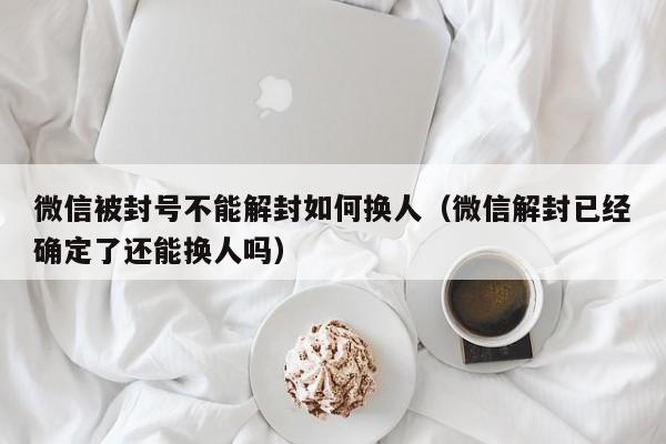 微信被封号不能解封如何换人（微信解封已经确定了还能换人吗）(图1)