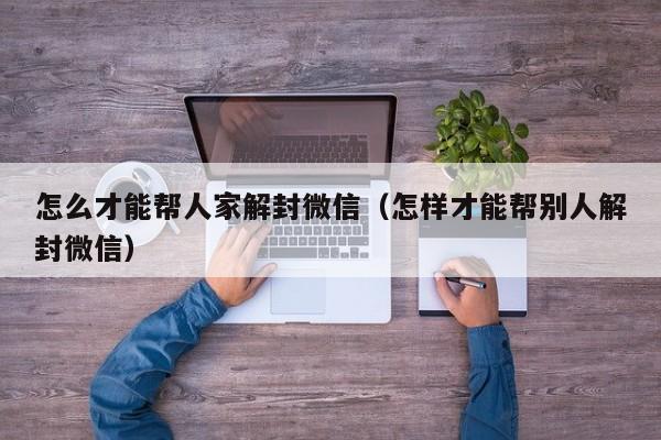 怎么才能帮人家解封微信（怎样才能帮别人解封微信）(图1)