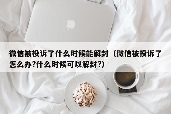 微信被投诉了什么时候能解封（微信被投诉了怎么办?什么时候可以解封?）(图1)