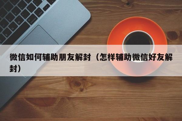 微信如何辅助朋友解封（怎样辅助微信好友解封）(图1)