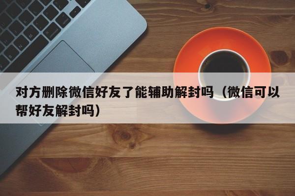 对方删除微信好友了能辅助解封吗（微信可以帮好友解封吗）(图1)