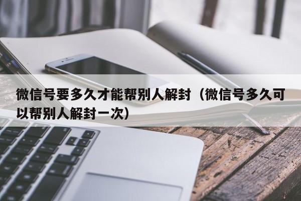 微信号要多久才能帮别人解封（微信号多久可以帮别人解封一次）(图1)