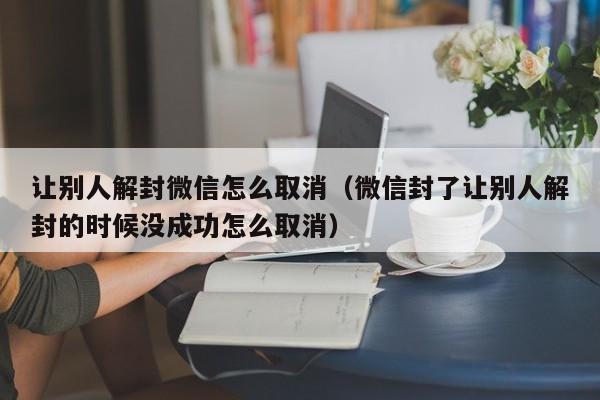 让别人解封微信怎么取消（微信封了让别人解封的时候没成功怎么取消）(图1)