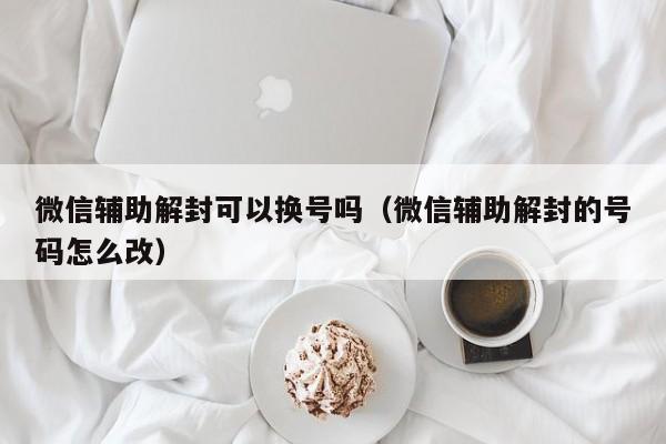 微信辅助解封可以换号吗（微信辅助解封的号码怎么改）(图1)