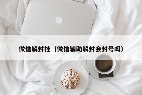 微信解封挂（微信辅助解封会封号吗）(图1)