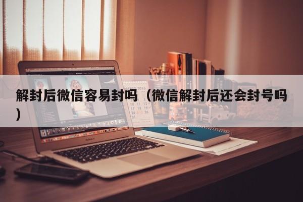 解封后微信容易封吗（微信解封后还会封号吗）(图1)