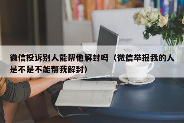 微信投诉别人能帮他解封吗（微信举报我的人是不是不能帮我解封）(图1)