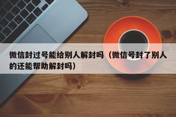 微信封过号能给别人解封吗（微信号封了别人的还能帮助解封吗）(图1)