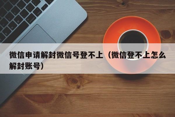 微信申请解封微信号登不上（微信登不上怎么解封账号）(图1)