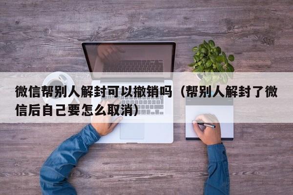 微信帮别人解封可以撤销吗（帮别人解封了微信后自己要怎么取消）(图1)