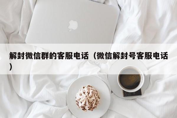 解封微信群的客服电话（微信解封号客服电话）(图1)