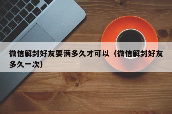 微信解封好友要满多久才可以（微信解封好友多久一次）(图1)