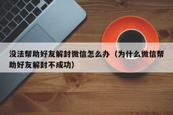 没法帮助好友解封微信怎么办（为什么微信帮助好友解封不成功）(图1)