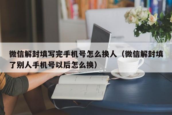 微信解封填写完手机号怎么换人（微信解封填了别人手机号以后怎么换）(图1)