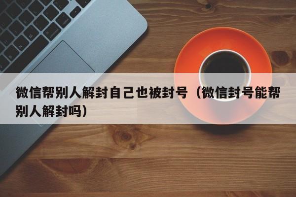 微信帮别人解封自己也被封号（微信封号能帮别人解封吗）(图1)