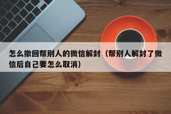 怎么撤回帮别人的微信解封（帮别人解封了微信后自己要怎么取消）(图1)